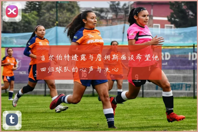 吉尔伯特透露与詹姆斯面谈希望他回归球队的心声与决心