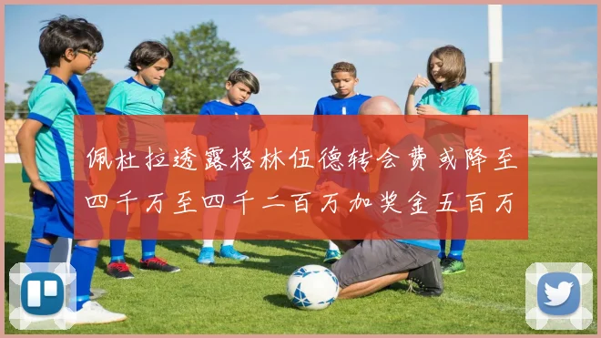 佩杜拉透露格林伍德转会费或降至四千万至四千二百万加奖金五百万至六百万