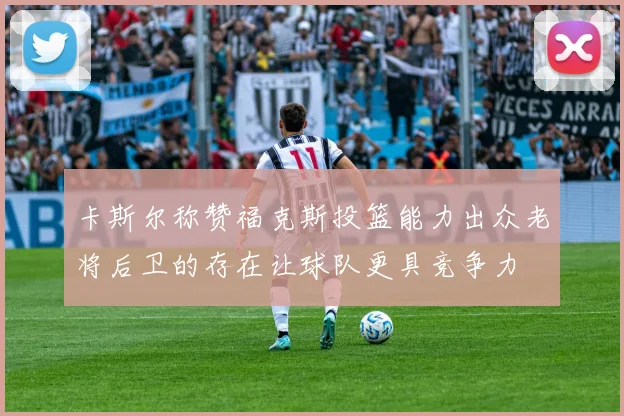 卡斯尔称赞福克斯投篮能力出众老将后卫的存在让球队更具竞争力
