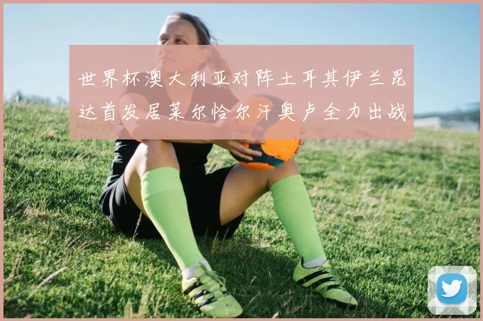 世界杯澳大利亚对阵土耳其伊兰昆达首发居莱尔恰尔汗奥卢全力出战