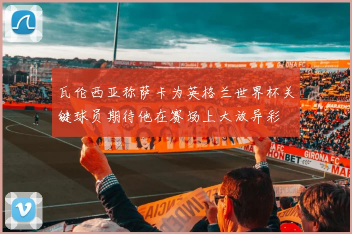 瓦伦西亚称萨卡为英格兰世界杯关键球员期待他在赛场上大放异彩