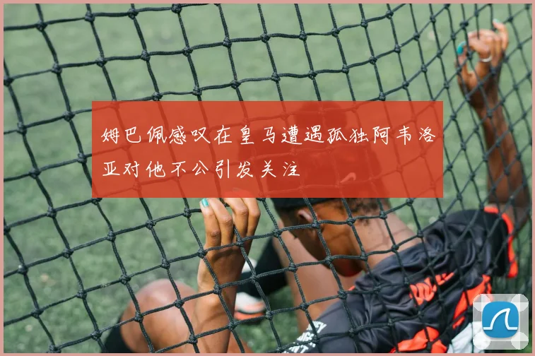 姆巴佩感叹在皇马遭遇孤独阿韦洛亚对他不公引发关注