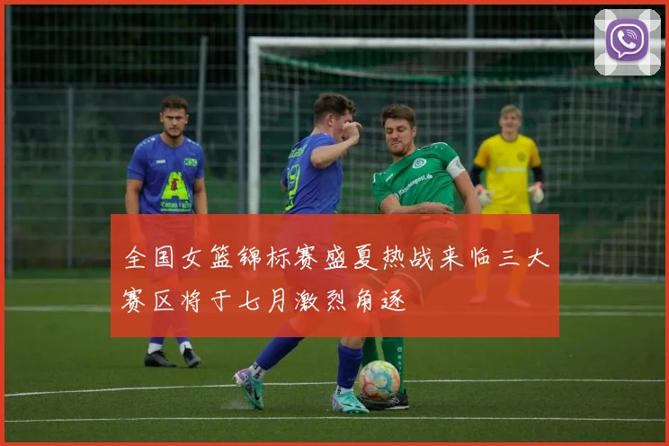 全国女篮锦标赛盛夏热战来临三大赛区将于七月激烈角逐