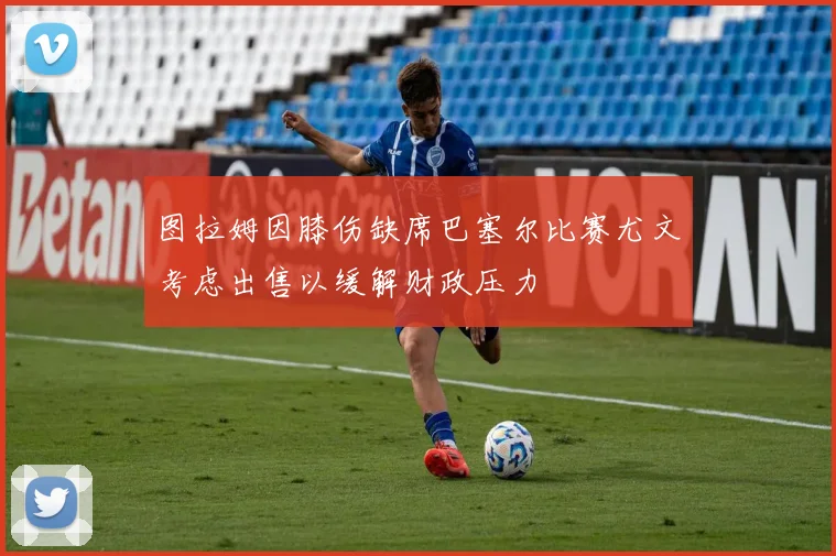 图拉姆因膝伤缺席巴塞尔比赛尤文考虑出售以缓解财政压力