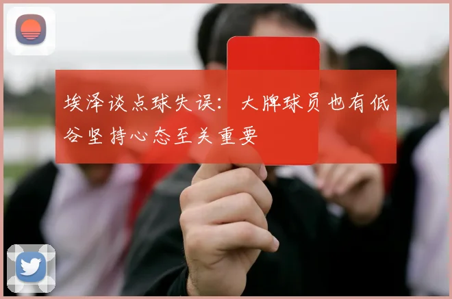 埃泽谈点球失误：大牌球员也有低谷坚持心态至关重要