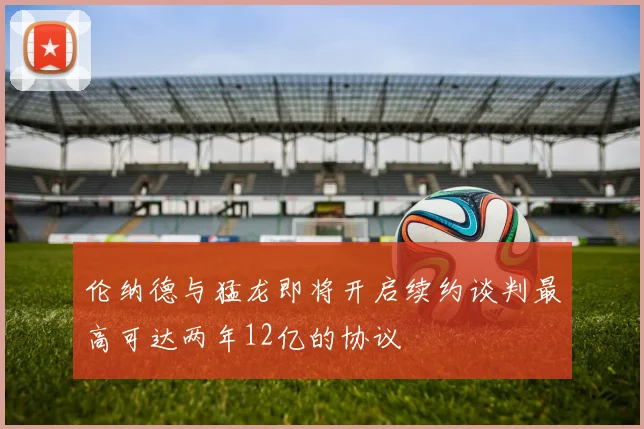 伦纳德与猛龙即将开启续约谈判最高可达两年12亿的协议