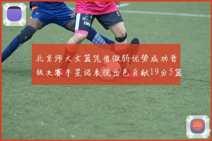 北京师大女篮凭借微弱优势成功晋级决赛李星诺表现出色贡献19分5篮板