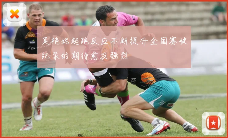 吴艳妮起跑反应不断提升全国赛破纪录的期待愈发强烈