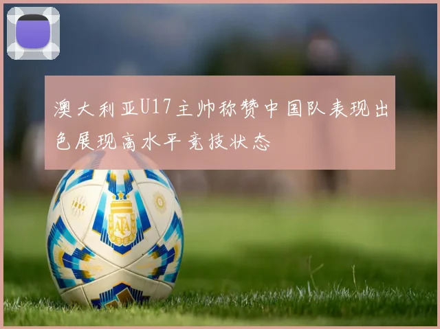 澳大利亚U17主帅称赞中国队表现出色展现高水平竞技状态