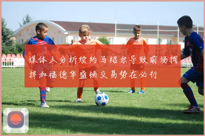 媒体人分析续约马绍尔导致前场拥挤加福德华盛顿交易势在必行