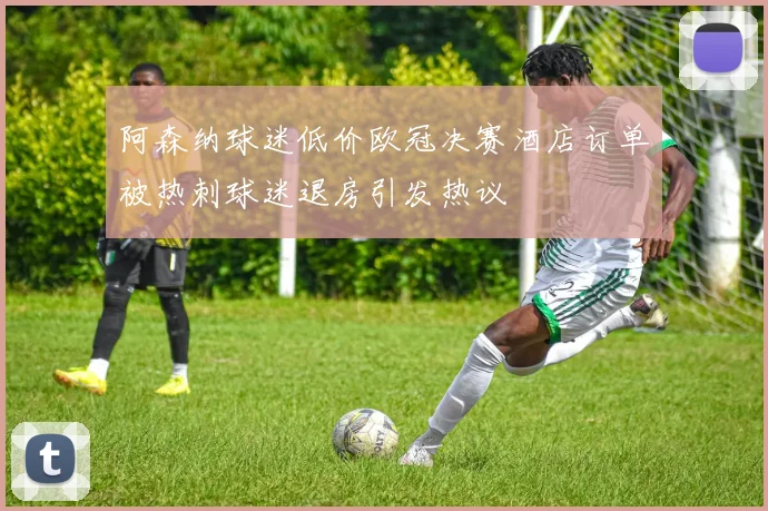 阿森纳球迷低价欧冠决赛酒店订单被热刺球迷退房引发热议