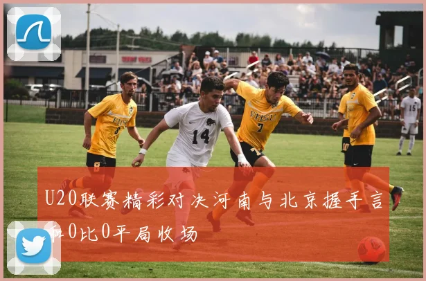 U20联赛精彩对决河南与北京握手言和0比0平局收场
