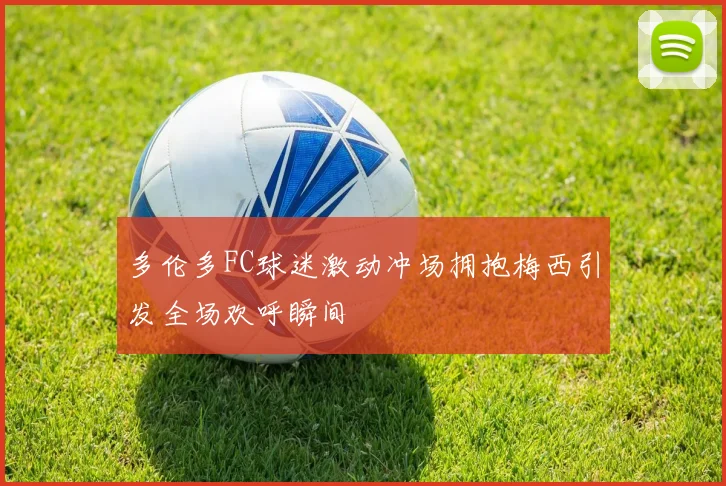 多伦多FC球迷激动冲场拥抱梅西引发全场欢呼瞬间