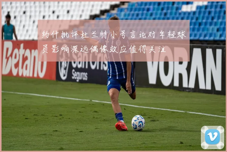 约什批评杜兰特小号言论对年轻球员影响深远偶像效应值得关注