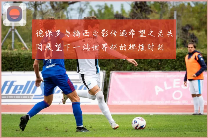 德保罗与梅西合影传递希望之光共同展望下一站世界杯的辉煌时刻