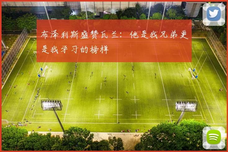布泽利斯盛赞瓦兰：他是我兄弟更是我学习的榜样