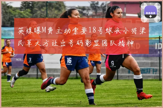 英媒曝M费主动索要18号球衣小将梁民革大方让出号码彰显团队精神